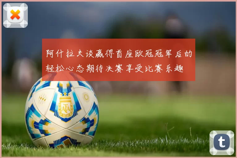 阿什拉夫谈赢得首座欧冠冠军后的轻松心态期待决赛享受比赛乐趣