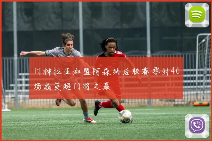 门神拉亚加盟阿森纳后联赛零封46场成英超门将之最