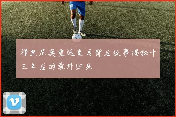 穆里尼奥重返皇马背后故事揭秘十三年后的意外归来