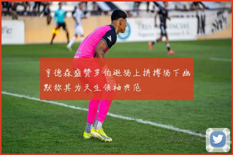 亨德森盛赞罗伯逊场上拼搏场下幽默称其为天生领袖典范