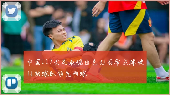 中国U17女足表现出色刘雨希点球破门助球队领先两球