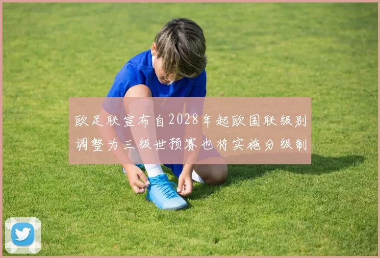 欧足联宣布自2028年起欧国联级别调整为三级世预赛也将实施分级制度