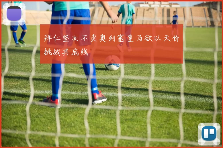 拜仁坚决不卖奥利塞皇马欲以天价挑战其底线