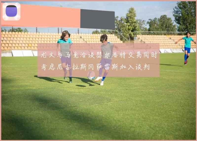 尤文与马竞洽谈瑟尔洛特交易同时考虑尼古拉斯冈萨雷斯加入谈判