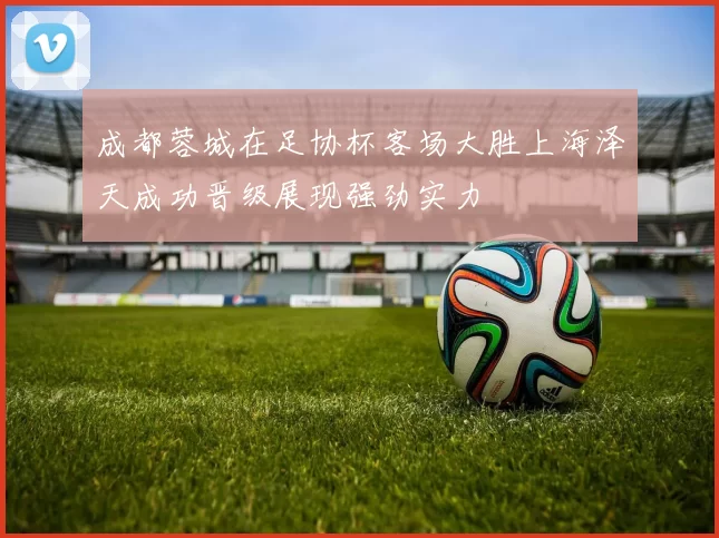 成都蓉城在足协杯客场大胜上海泽天成功晋级展现强劲实力