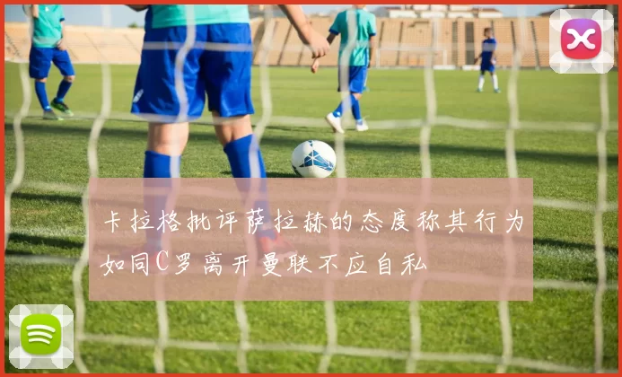 卡拉格批评萨拉赫的态度称其行为如同C罗离开曼联不应自私