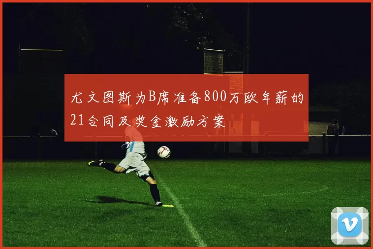 尤文图斯为B席准备800万欧年薪的21合同及奖金激励方案