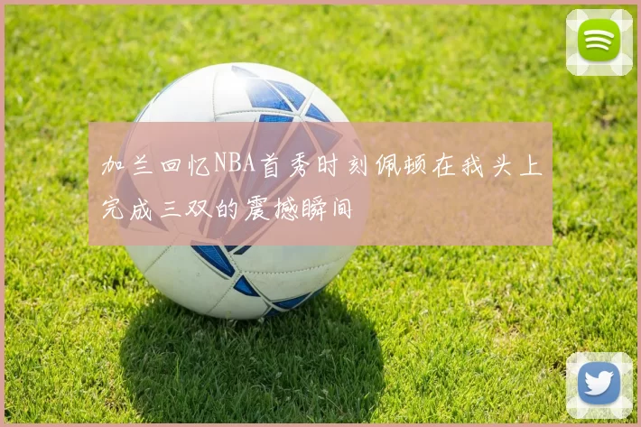 加兰回忆NBA首秀时刻佩顿在我头上完成三双的震撼瞬间