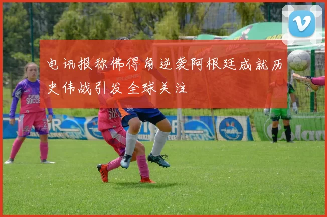 电讯报称佛得角逆袭阿根廷成就历史伟战引发全球关注
