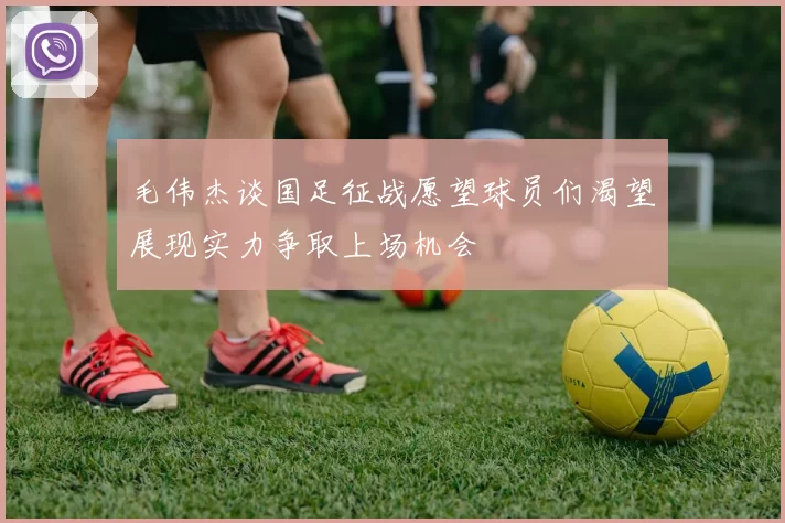 毛伟杰谈国足征战愿望球员们渴望展现实力争取上场机会
