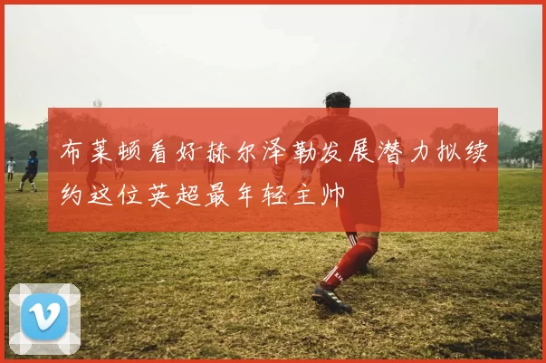 布莱顿看好赫尔泽勒发展潜力拟续约这位英超最年轻主帅