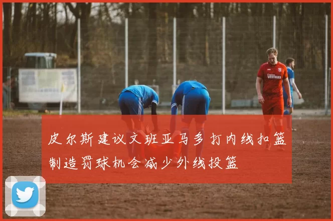 皮尔斯建议文班亚马多打内线扣篮制造罚球机会减少外线投篮